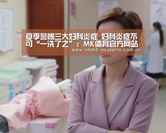 夏季警惕三大妇科炎症 妇科炎症不可“一洗了之”:MK体育官方网站(图3) 夏季警惕三大妇科炎症 妇科炎症不可“一洗了之”:MK体育官方网站(图3)